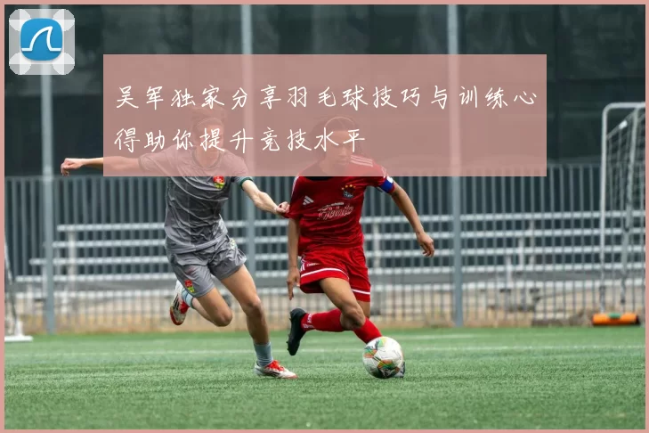 吴军独家分享羽毛球技巧与训练心得助你提升竞技水平