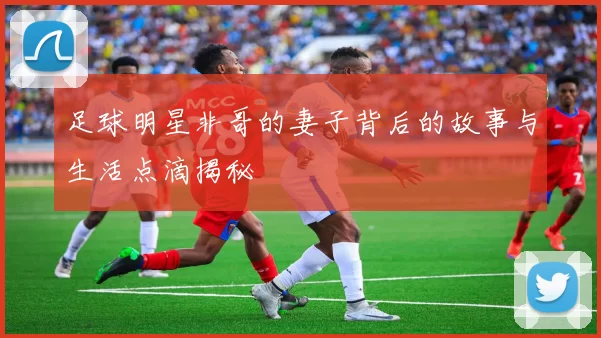 足球明星非哥的妻子背后的故事与生活点滴揭秘