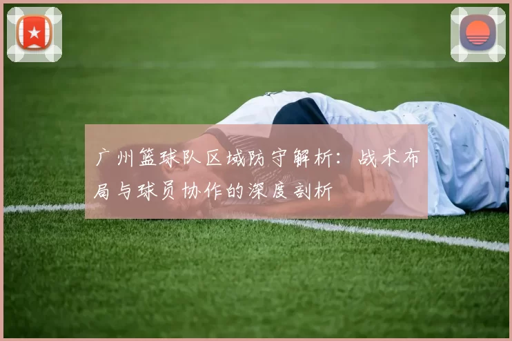 广州篮球队区域防守解析：战术布局与球员协作的深度剖析