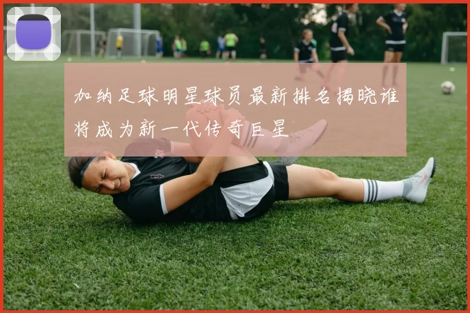 加纳足球明星球员最新排名揭晓谁将成为新一代传奇巨星