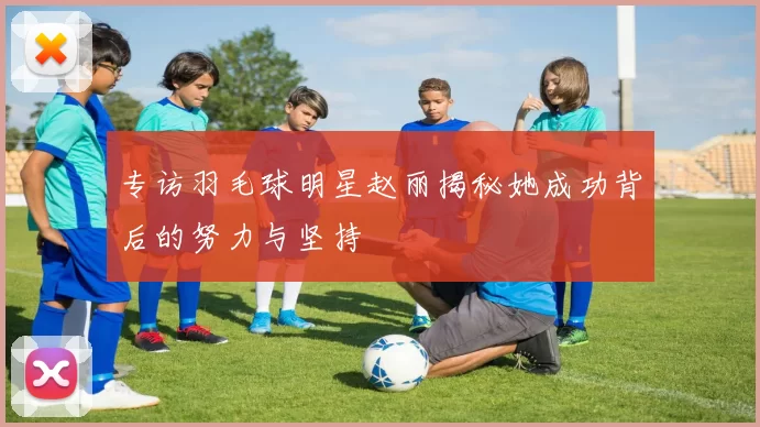 专访羽毛球明星赵丽揭秘她成功背后的努力与坚持