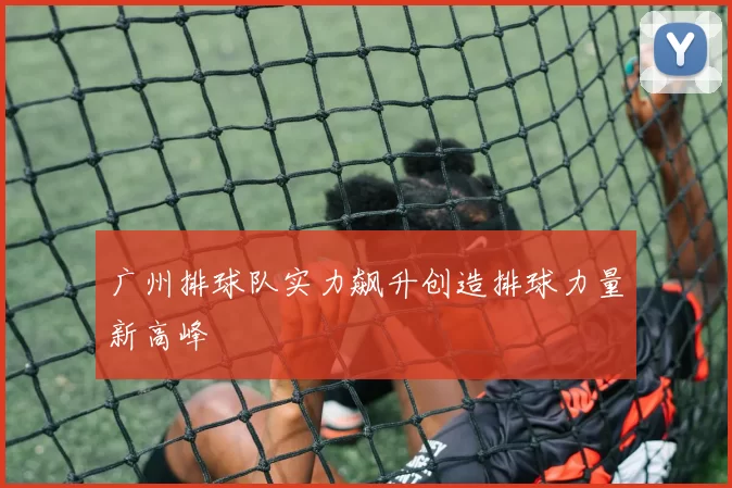 广州排球队实力飙升创造排球力量新高峰