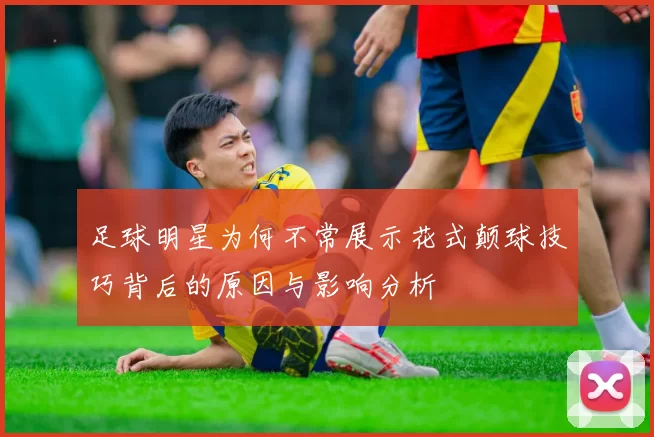 足球明星为何不常展示花式颠球技巧背后的原因与影响分析