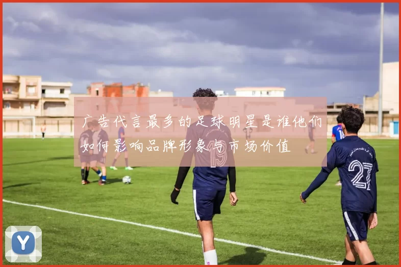 广告代言最多的足球明星是谁他们如何影响品牌形象与市场价值