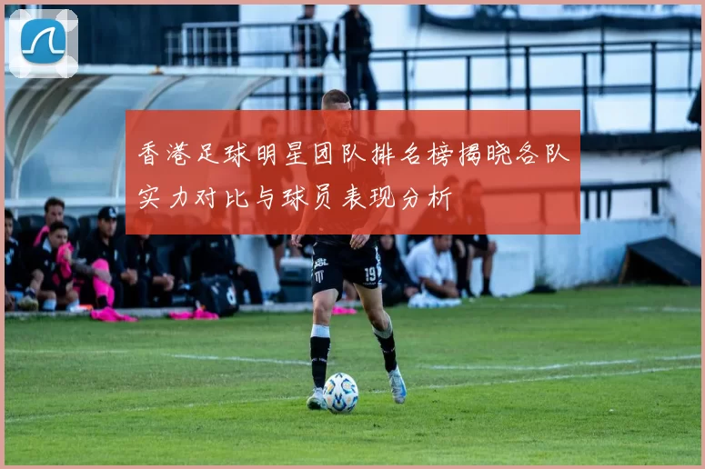香港足球明星团队排名榜揭晓各队实力对比与球员表现分析