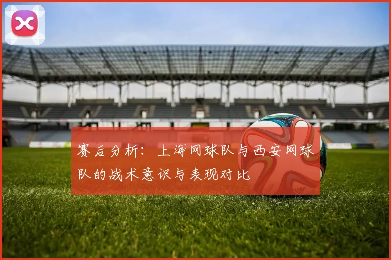 赛后分析：上海网球队与西安网球队的战术意识与表现对比