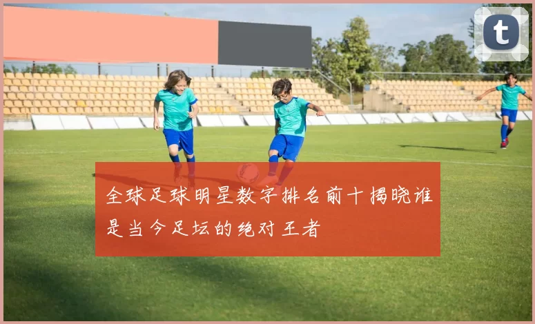 全球足球明星数字排名前十揭晓谁是当今足坛的绝对王者