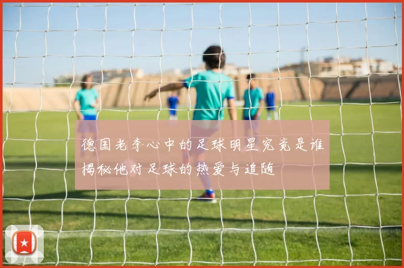 德国老李心中的足球明星究竟是谁揭秘他对足球的热爱与追随