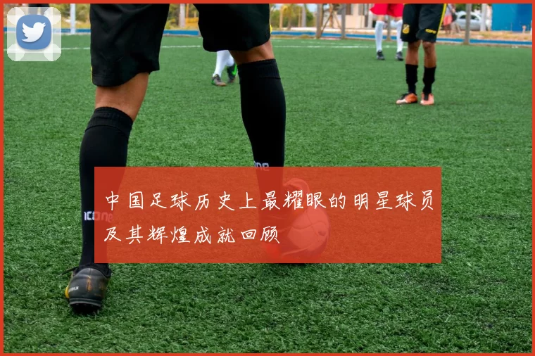 中国足球历史上最耀眼的明星球员及其辉煌成就回顾