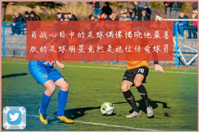 肖战心目中的足球偶像揭晓他最喜欢的足球明星竟然是这位传奇球员